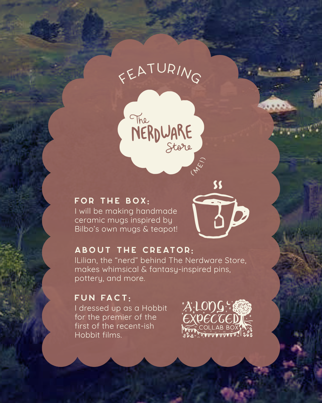 Text reads: "Featuring The Nerdware Store." Below an illustration of a mug is next to more text that says, "for the box: I will be making handmade ceramic mugs inspired by Bilbo’s own mugs & teapot! about the creator: Lilian, the “nerd” behind The Nerdware Store, makes whimsical & fantasy-inspired pins, pottery, and more. fun fact: I dressed up as a Hobbit for the premier of the first of the recent-ish Hobbit films." In the bottom right is the Long Expected Collab Box logo